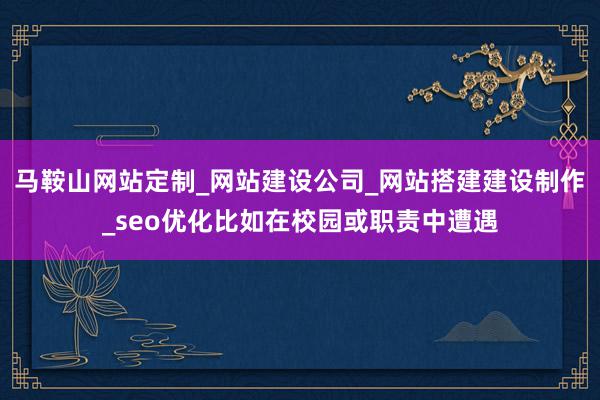 马鞍山网站定制_网站建设公司_网站搭建建设制作_seo优化比如在校园或职责中遭遇