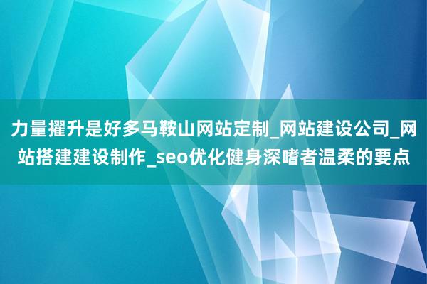 力量擢升是好多马鞍山网站定制_网站建设公司_网站搭建建设制作_seo优化健身深嗜者温柔的要点